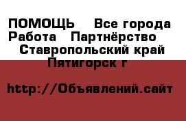 ПОМОЩЬ  - Все города Работа » Партнёрство   . Ставропольский край,Пятигорск г.